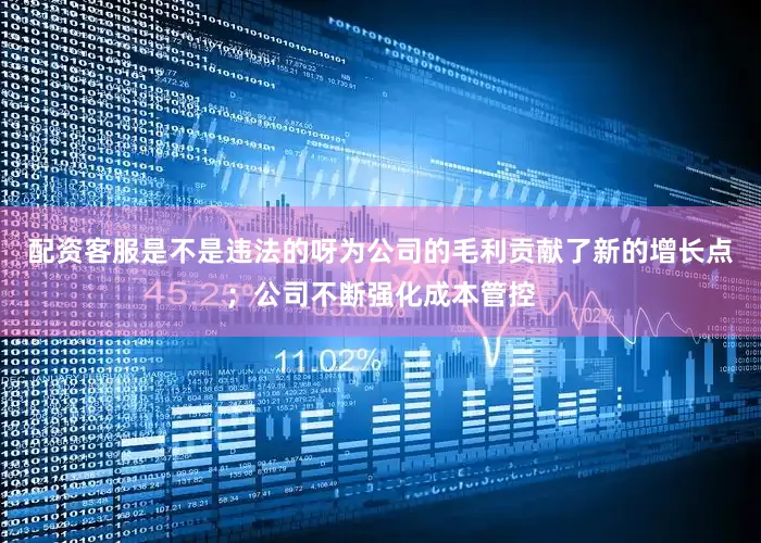 配资客服是不是违法的呀为公司的毛利贡献了新的增长点；公司不断强化成本管控