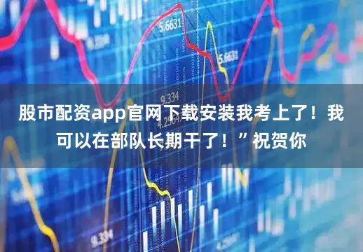 股市配资app官网下载安装我考上了！我可以在部队长期干了！”祝贺你