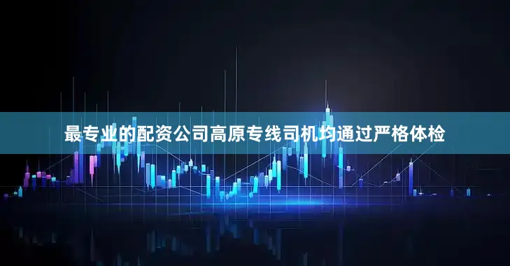 最专业的配资公司高原专线司机均通过严格体检