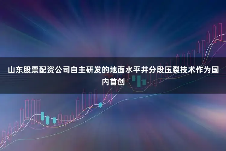山东股票配资公司自主研发的地面水平井分段压裂技术作为国内首创
