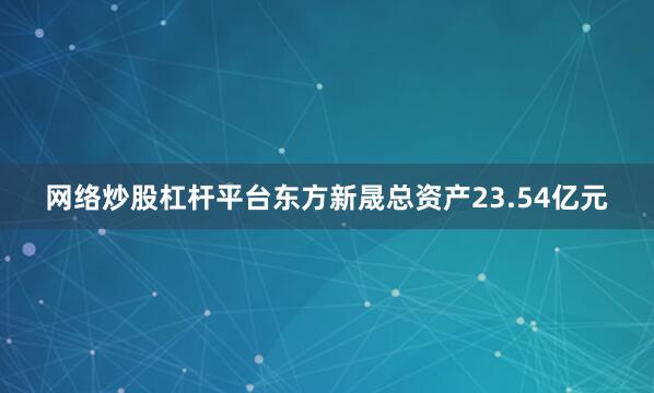 网络炒股杠杆平台东方新晟总资产23.54亿元